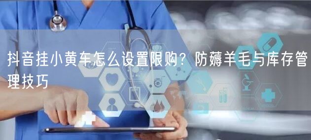 抖音挂小黄车怎么设置限购？防薅羊毛与库存管理技巧