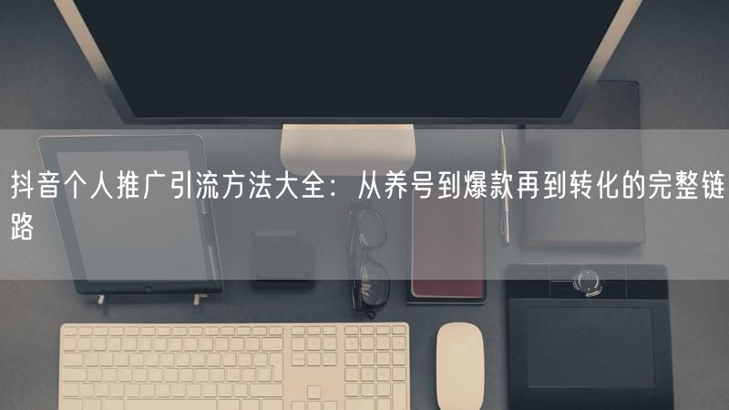 抖音个人推广引流方法大全：从养号到爆款再到转化的完整链路