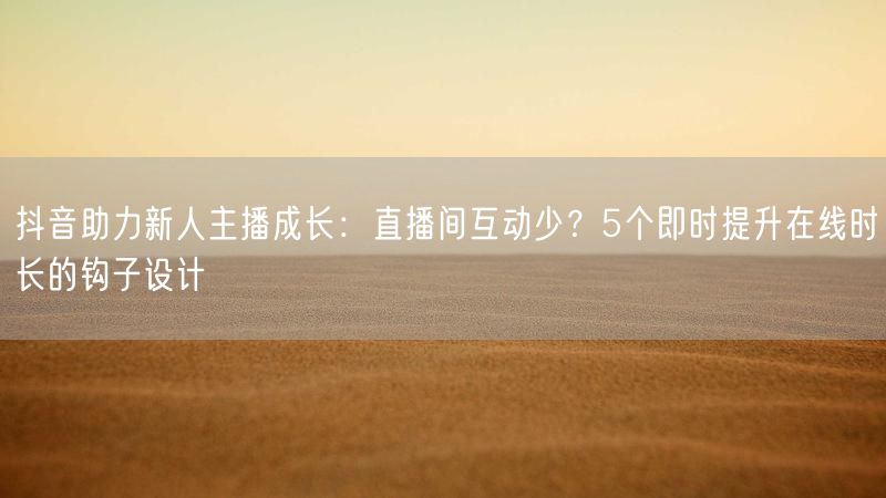 抖音助力新人主播成长：直播间互动少？5个即时提升在线时长的钩子设计