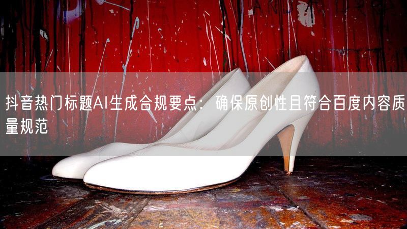 抖音热门标题AI生成合规要点：确保原创性且符合百度内容质量规范
