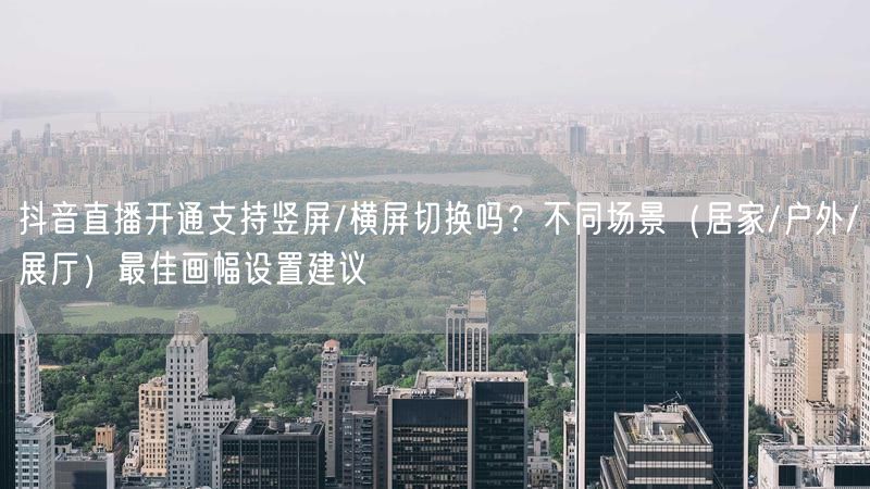 抖音直播开通支持竖屏/横屏切换吗？不同场景（居家/户外/展厅）最佳画幅设置建议