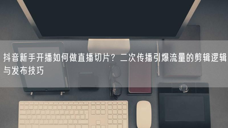 抖音新手开播如何做直播切片？二次传播引爆流量的剪辑逻辑与发布技巧