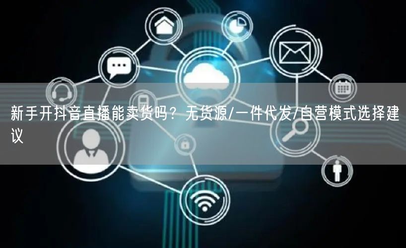 新手开抖音直播能卖货吗？无货源/一件代发/自营模式选择建议