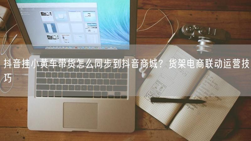 抖音挂小黄车带货怎么同步到抖音商城？货架电商联动运营技巧