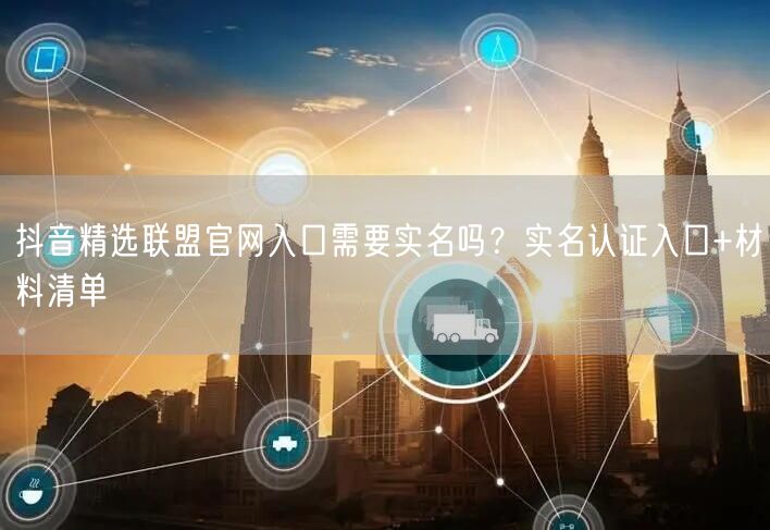 抖音精选联盟官网入口需要实名吗？实名认证入口+材料清单