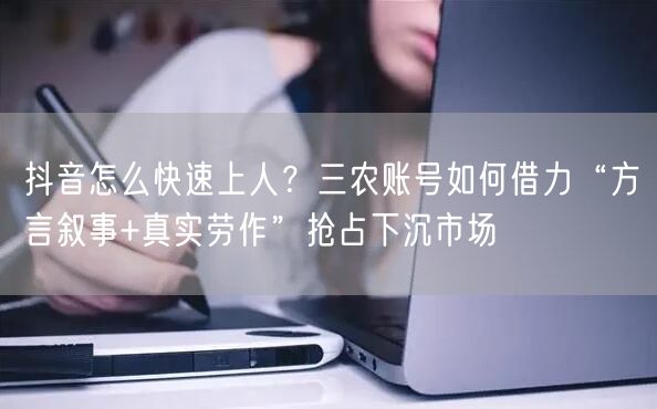 抖音怎么快速上人？三农账号如何借力“方言叙事+真实劳作”抢占下沉市场