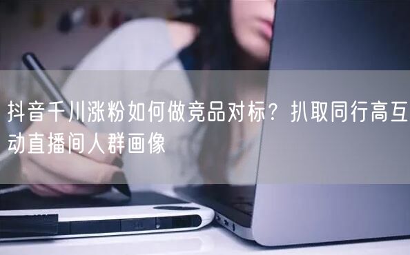 抖音千川涨粉如何做竞品对标？扒取同行高互动直播间人群画像