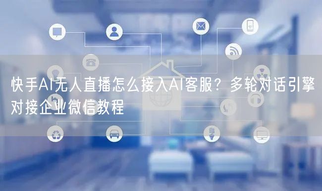 快手AI无人直播怎么接入AI客服？多轮对话引擎对接企业微信教程