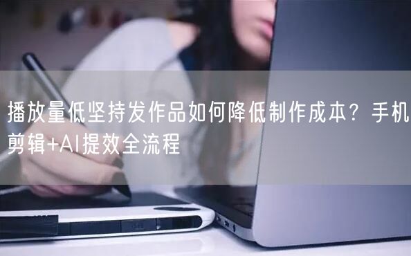 播放量低坚持发作品如何降低制作成本？手机剪辑+AI提效全流程