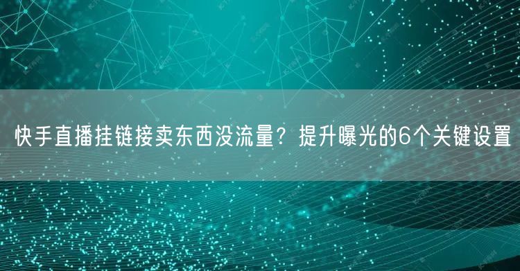 快手直播挂链接卖东西没流量？提升曝光的6个关键设置