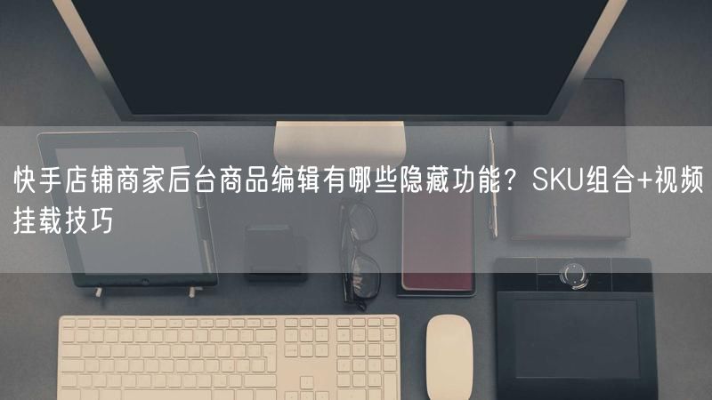 快手店铺商家后台商品编辑有哪些隐藏功能？SKU组合+视频挂载技巧