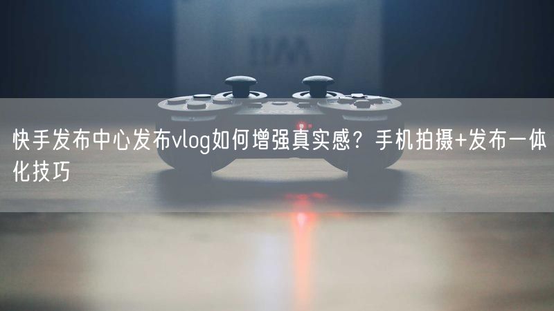 快手发布中心发布vlog如何增强真实感？手机拍摄+发布一体化技巧