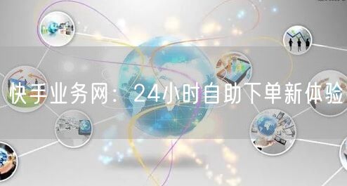 快手业务网：24小时自助下单新体验