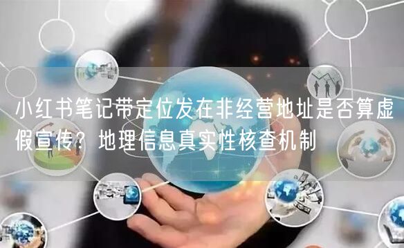 小红书笔记带定位发在非经营地址是否算虚假宣传？地理信息真实性核查机制