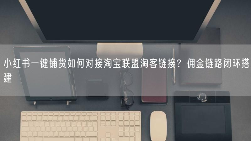 小红书一键铺货如何对接淘宝联盟淘客链接？佣金链路闭环搭建