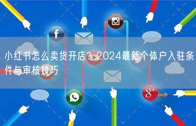 小红书怎么卖货开店？2024最新个体户入驻条件与审核技巧