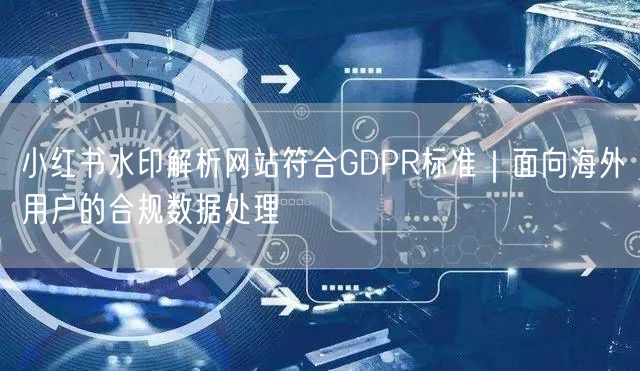 小红书水印解析网站符合GDPR标准｜面向海外用户的合规数据处理