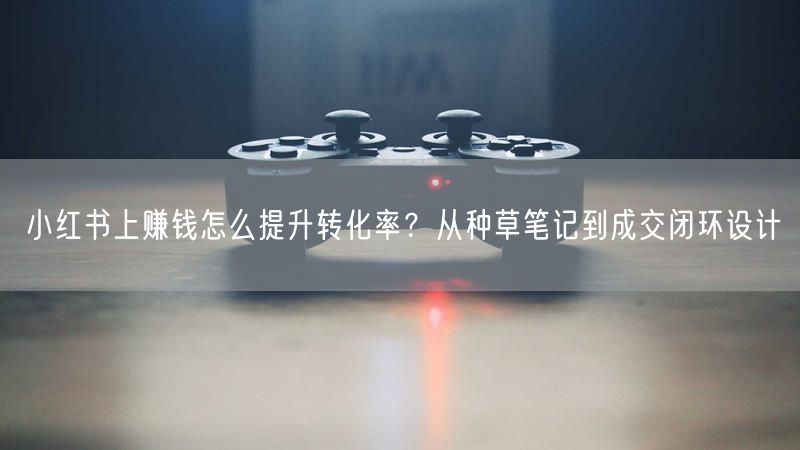 小红书上赚钱怎么提升转化率？从种草笔记到成交闭环设计