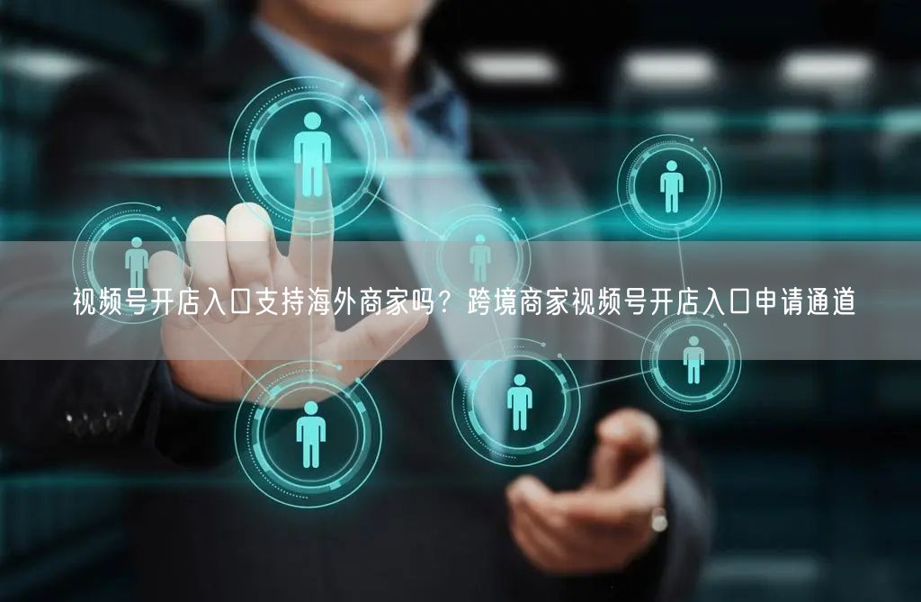 视频号开店入口支持海外商家吗？跨境商家视频号开店入口申请通道