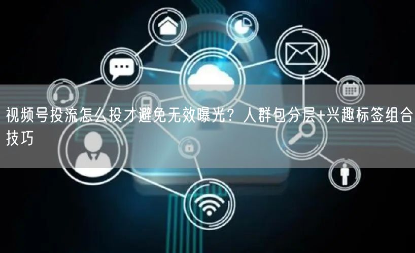 视频号投流怎么投才避免无效曝光？人群包分层+兴趣标签组合技巧