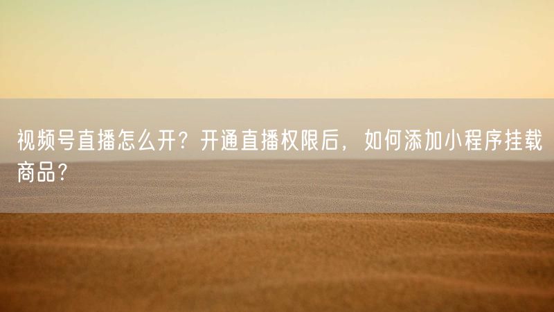 视频号直播怎么开？开通直播权限后，如何添加小程序挂载商品？