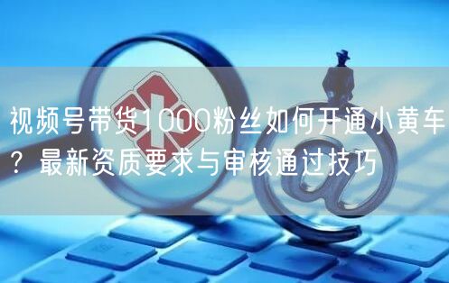 视频号带货1000粉丝如何开通小黄车？最新资质要求与审核通过技巧
