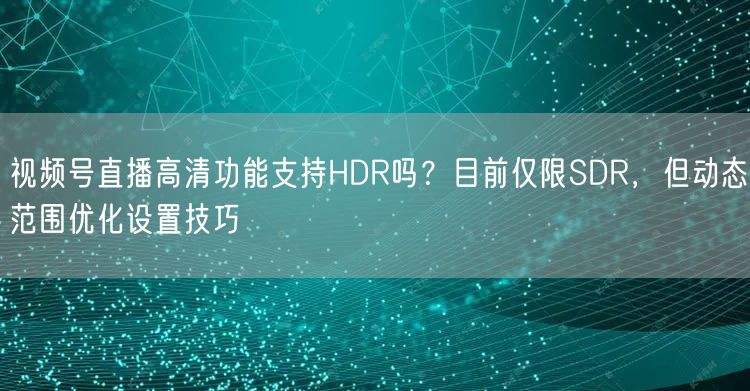 视频号直播高清功能支持HDR吗？目前仅限SDR，但动态范围优化设置技巧