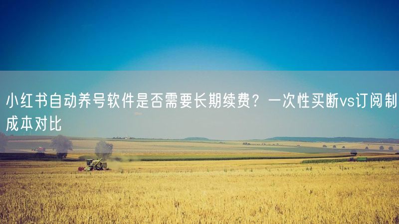 小红书自动养号软件是否需要长期续费？一次性买断vs订阅制成本对比