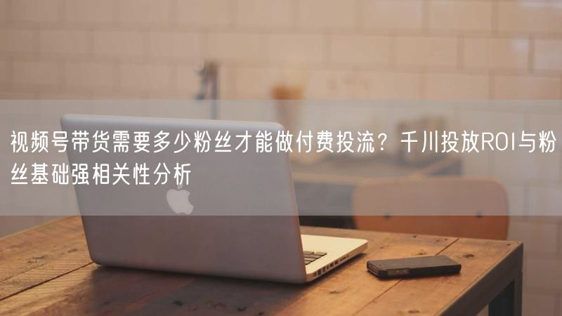 视频号带货需要多少粉丝才能做付费投流？千川投放ROI与粉丝基础强相关性分析