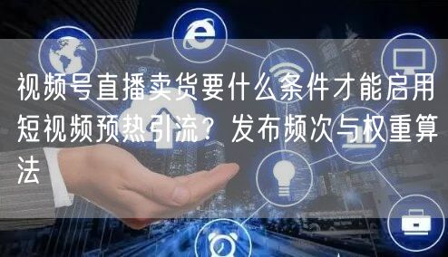 视频号直播卖货要什么条件才能启用短视频预热引流？发布频次与权重算法