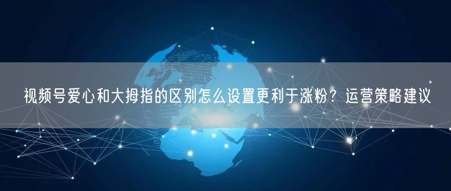 视频号爱心和大拇指的区别怎么设置更利于涨粉？运营策略建议