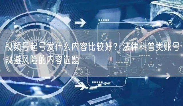 视频号起号发什么内容比较好？法律科普类账号规避风险的内容选题