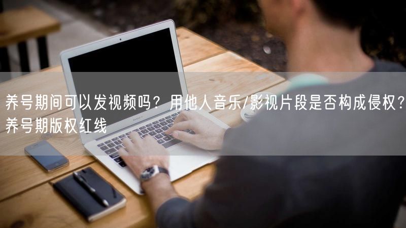 养号期间可以发视频吗？用他人音乐/影视片段是否构成侵权？养号期版权红线