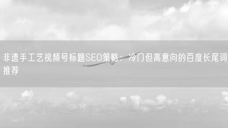 非遗手工艺视频号标题SEO策略：冷门但高意向的百度长尾词推荐