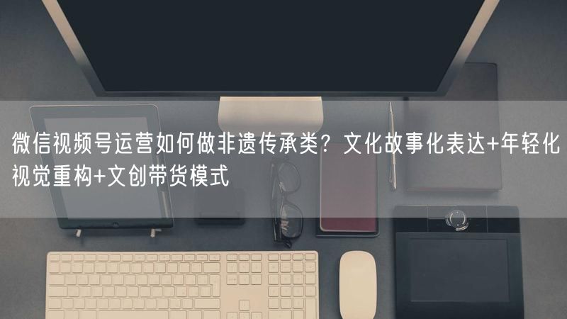 微信视频号运营如何做非遗传承类？文化故事化表达+年轻化视觉重构+文创带货模式