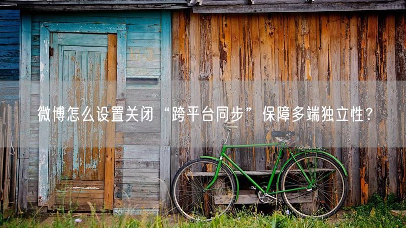 微博怎么设置关闭“跨平台同步”保障多端独立性？