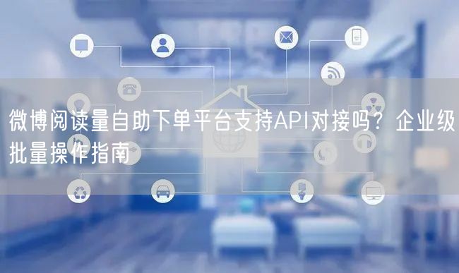 微博阅读量自助下单平台支持API对接吗？企业级批量操作指南