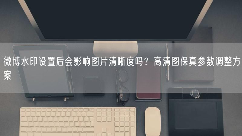 微博水印设置后会影响图片清晰度吗？高清图保真参数调整方案