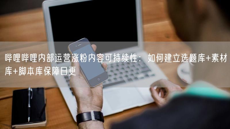 哔哩哔哩内部运营涨粉内容可持续性：如何建立选题库+素材库+脚本库保障日更