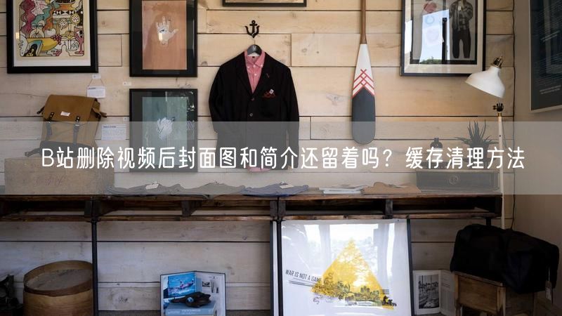 B站删除视频后封面图和简介还留着吗？缓存清理方法