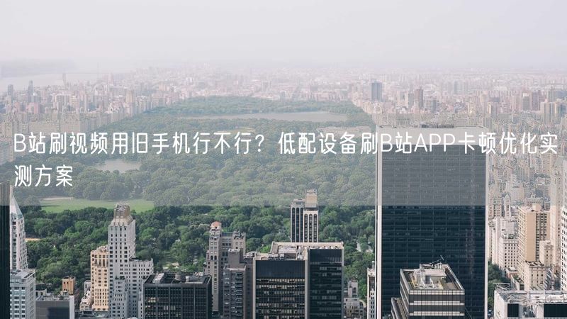 B站刷视频用旧手机行不行？低配设备刷B站APP卡顿优化实测方案
