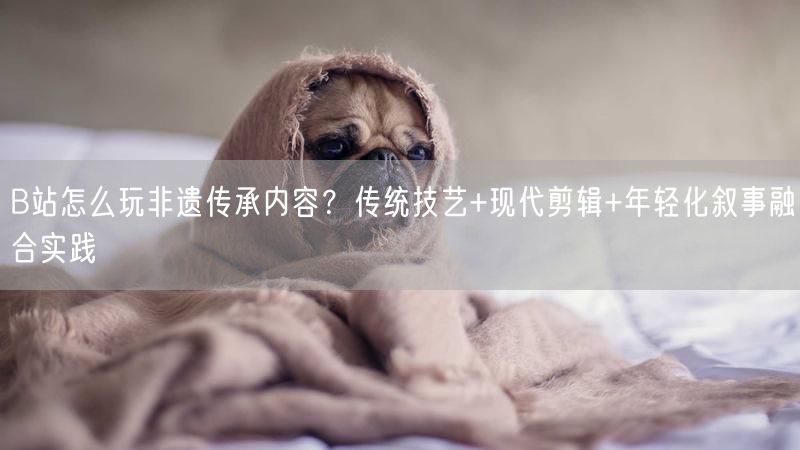 B站怎么玩非遗传承内容？传统技艺+现代剪辑+年轻化叙事融合实践