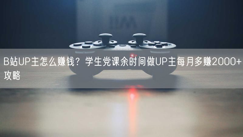 B站UP主怎么赚钱？学生党课余时间做UP主每月多赚2000+攻略