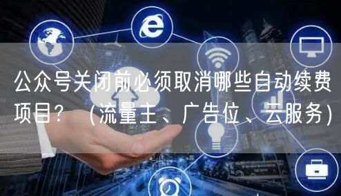 公众号关闭前必须取消哪些自动续费项目？（流量主、广告位、云服务）