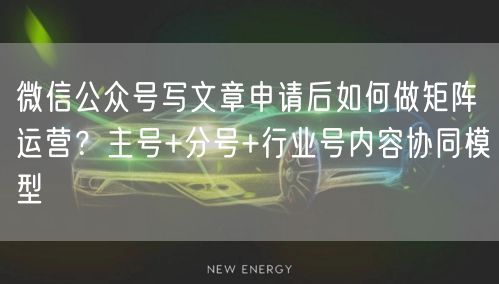 微信公众号写文章申请后如何做矩阵运营？主号+分号+行业号内容协同模型