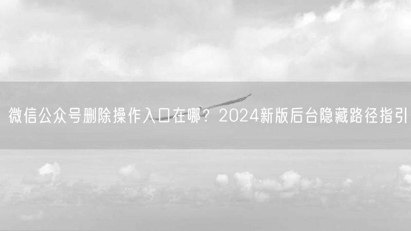 微信公众号删除操作入口在哪？2024新版后台隐藏路径指引